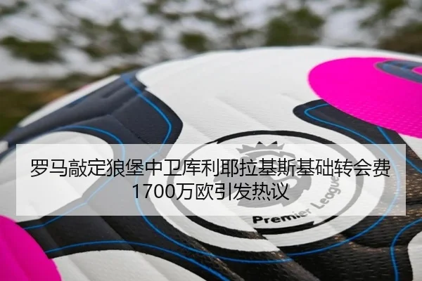 罗马敲定狼堡中卫库利耶拉基斯基础转会费1700万欧引发热议